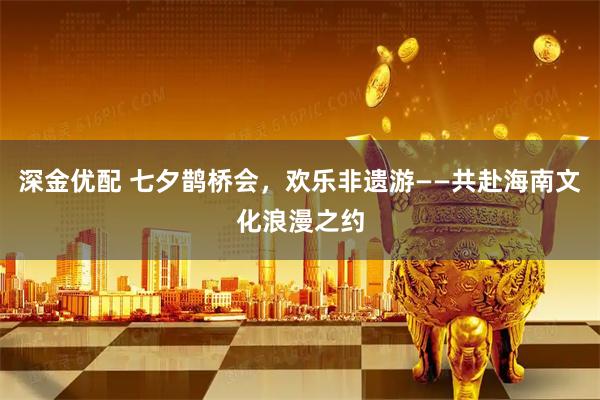 深金优配 七夕鹊桥会，欢乐非遗游——共赴海南文化浪漫之约