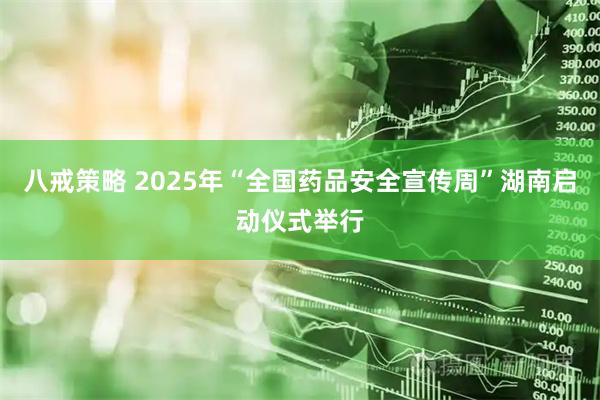 八戒策略 2025年“全国药品安全宣传周”湖南启动仪式举行
