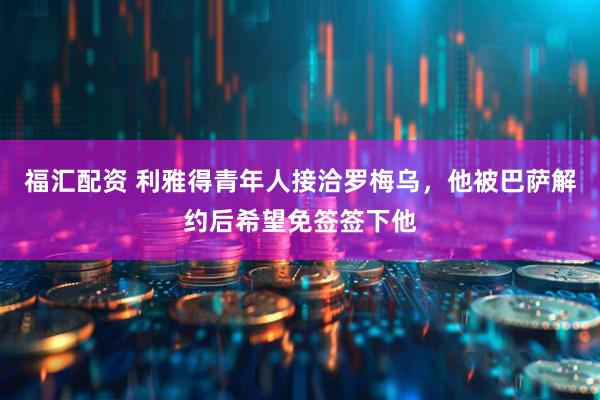 福汇配资 利雅得青年人接洽罗梅乌，他被巴萨解约后希望免签签下他