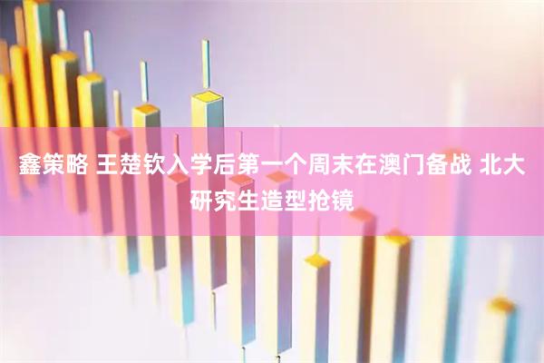 鑫策略 王楚钦入学后第一个周末在澳门备战 北大研究生造型抢镜
