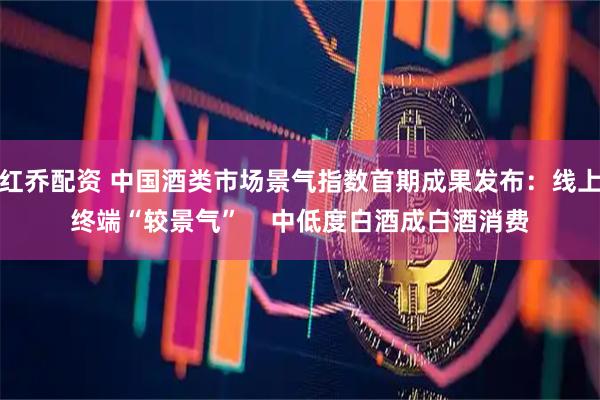 红乔配资 中国酒类市场景气指数首期成果发布：线上终端“较景气”    中低度白酒成白酒消费
