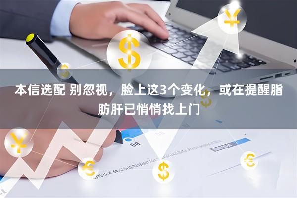 本信选配 别忽视，脸上这3个变化，或在提醒脂肪肝已悄悄找上门