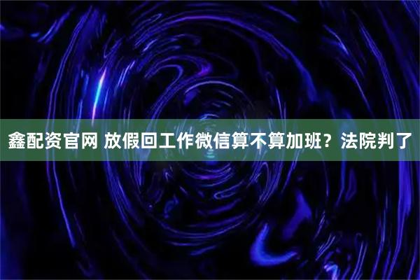 鑫配资官网 放假回工作微信算不算加班？法院判了