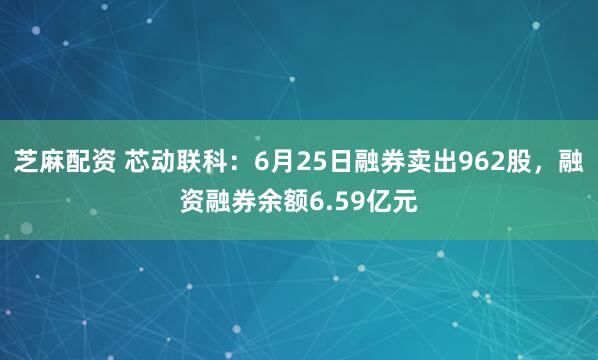 芝麻配资 芯动联科：6月25日融券卖出962股，融资融券余额6.59亿元