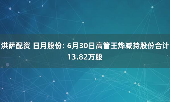 洪萨配资 日月股份: 6月30日高管王烨减持股份合计13.82万股