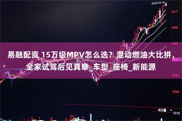易融配资 15万级MPV怎么选？混动燃油大比拼，全家试驾后见真章_车型_座椅_新能源