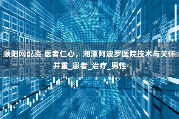 顺阳网配资 医者仁心，湘潭阿波罗医院技术与关怀并重_患者_治疗_男性