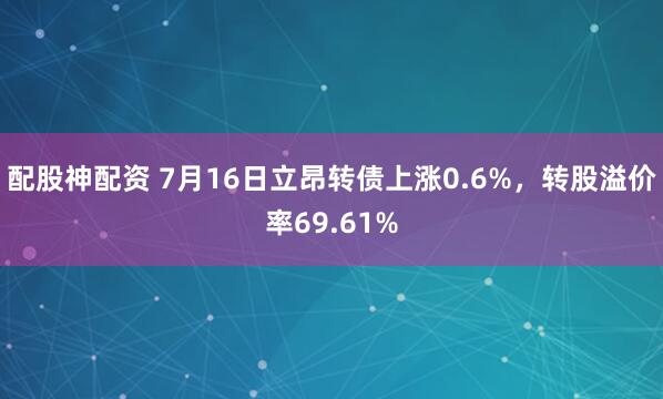 配股神配资 7月16日立昂转债上涨0.6%，转股溢价率69.61%