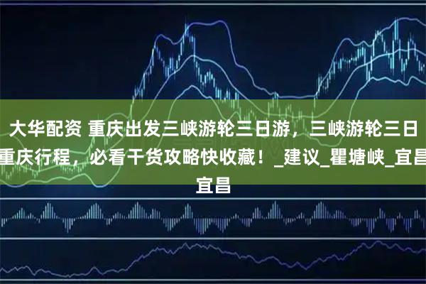 大华配资 重庆出发三峡游轮三日游，三峡游轮三日重庆行程，必看干货攻略快收藏！_建议_瞿塘峡_宜昌