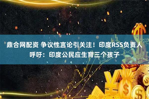 鼎合网配资 争议性言论引关注！印度RSS负责人呼吁：印度公民应生育三个孩子