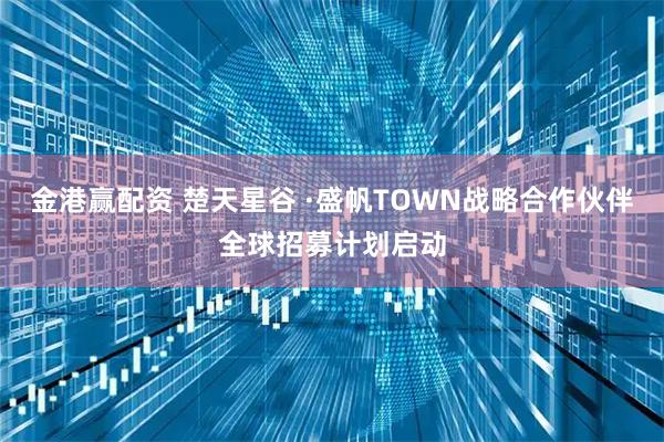 金港赢配资 楚天星谷 ·盛帆TOWN战略合作伙伴全球招募计划启动