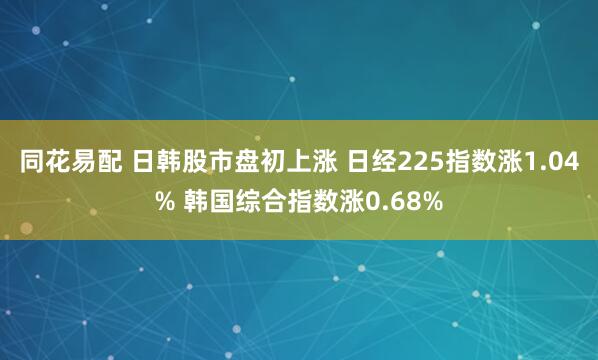 同花易配 日韩股市盘初上涨 日经225指数涨1.04% 韩国综合指数涨0.68%