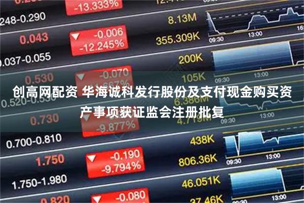 创高网配资 华海诚科发行股份及支付现金购买资产事项获证监会注册批复