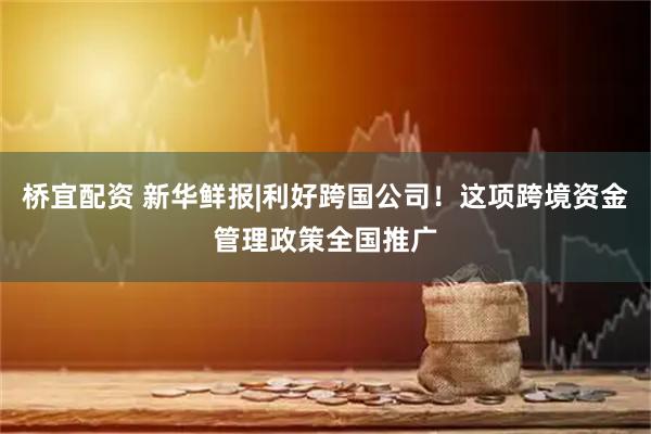 桥宜配资 新华鲜报|利好跨国公司！这项跨境资金管理政策全国推广