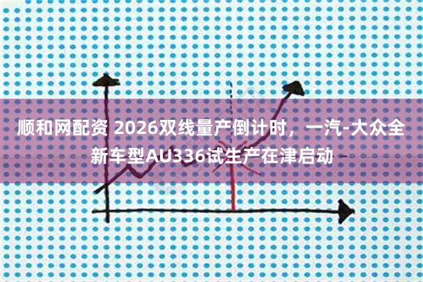 顺和网配资 2026双线量产倒计时，一汽-大众全新车型AU336试生产在津启动