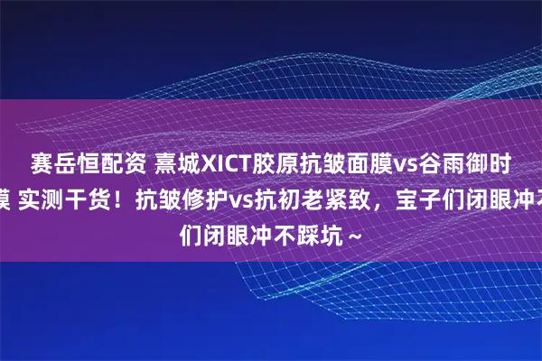 赛岳恒配资 熹城XICT胶原抗皱面膜vs谷雨御时灵参面膜 实测干货！抗皱修护vs抗初老紧致，宝子们闭眼冲不踩坑～