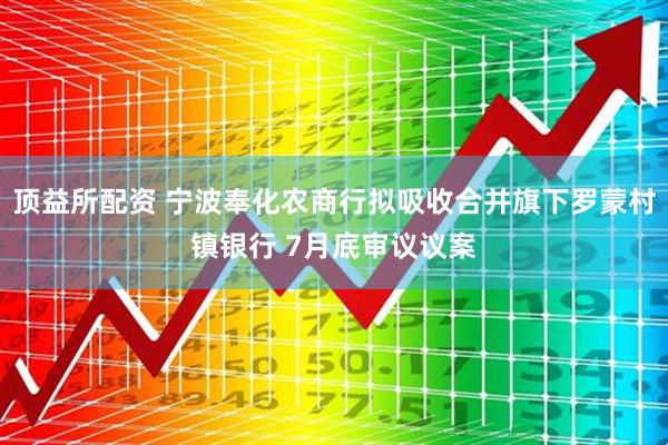 顶益所配资 宁波奉化农商行拟吸收合并旗下罗蒙村镇银行 7月底审议议案
