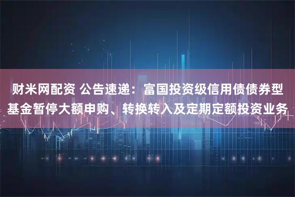 财米网配资 公告速递：富国投资级信用债债券型基金暂停大额申购、转换转入及定期定额投资业务