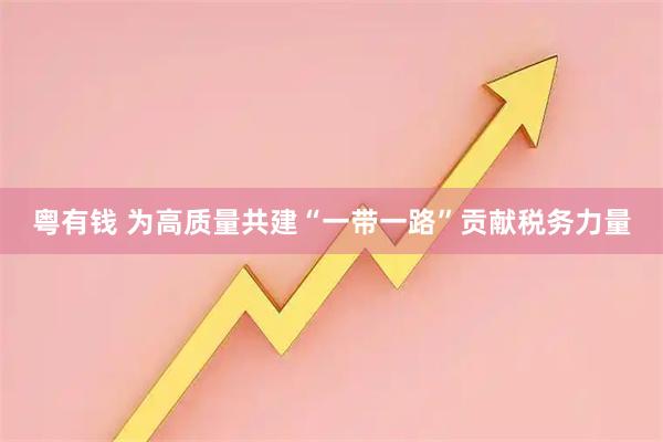 粤有钱 为高质量共建“一带一路”贡献税务力量