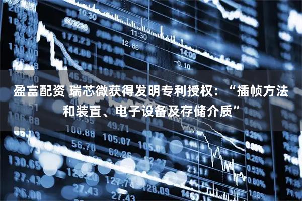 盈富配资 瑞芯微获得发明专利授权：“插帧方法和装置、电子设备及存储介质”