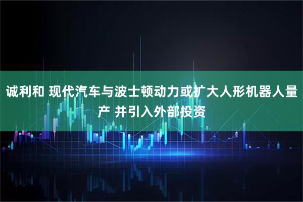 诚利和 现代汽车与波士顿动力或扩大人形机器人量产 并引入外部投资