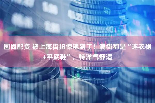 国尚配资 被上海街拍惊艳到了！满街都是“连衣裙+平底鞋”，特洋气舒适