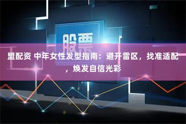 盟配资 中年女性发型指南：避开雷区，找准适配，焕发自信光彩