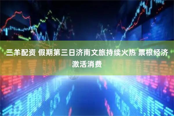 三羊配资 假期第三日济南文旅持续火热 票根经济激活消费
