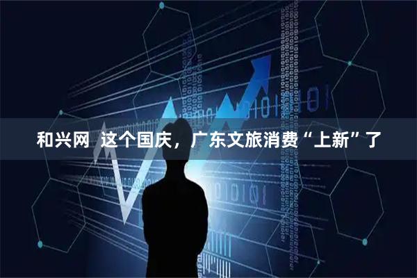 和兴网  这个国庆，广东文旅消费“上新”了